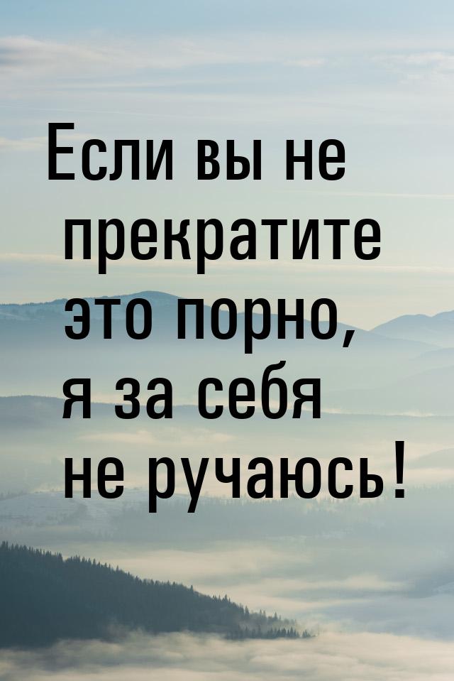 Если вы не прекратите это порно, я за себя не ручаюсь!