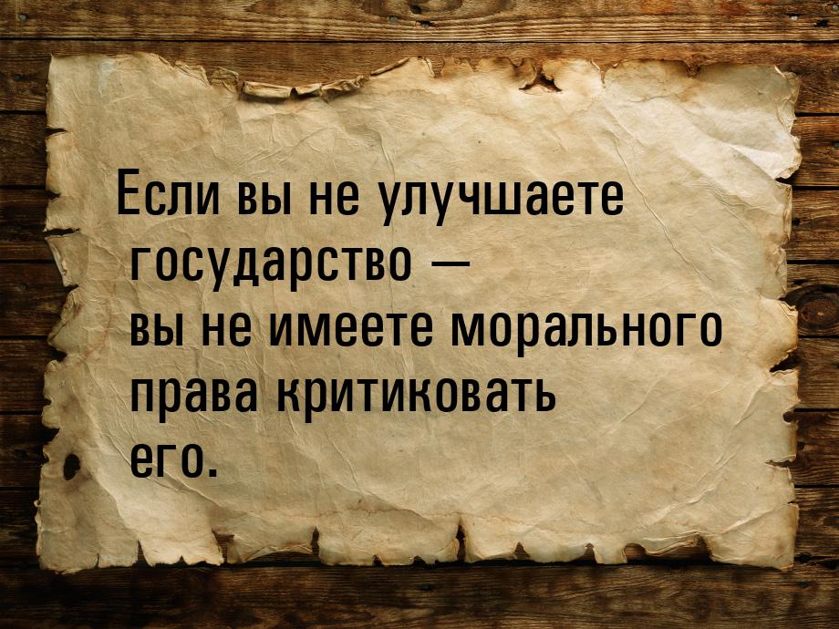 Если вы не улучшаете государство  вы не имеете морального права критиковать его.