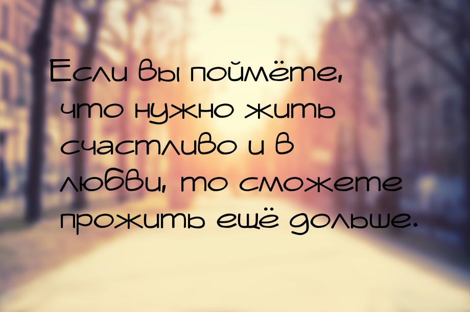 Если вы поймёте, что нужно жить счастливо и в любви, то сможете прожить ещё дольше.