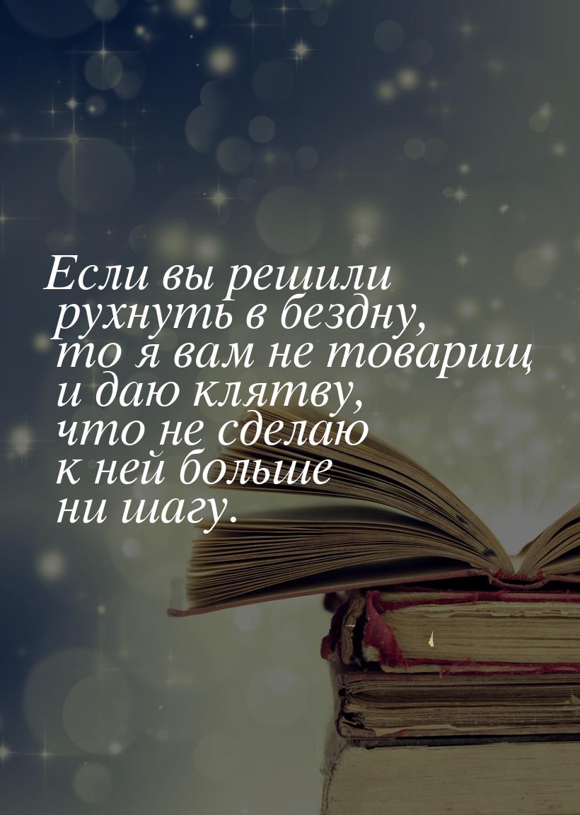 Если вы решили рухнуть в бездну, то я вам не товарищ и даю клятву, что не сделаю к ней бол