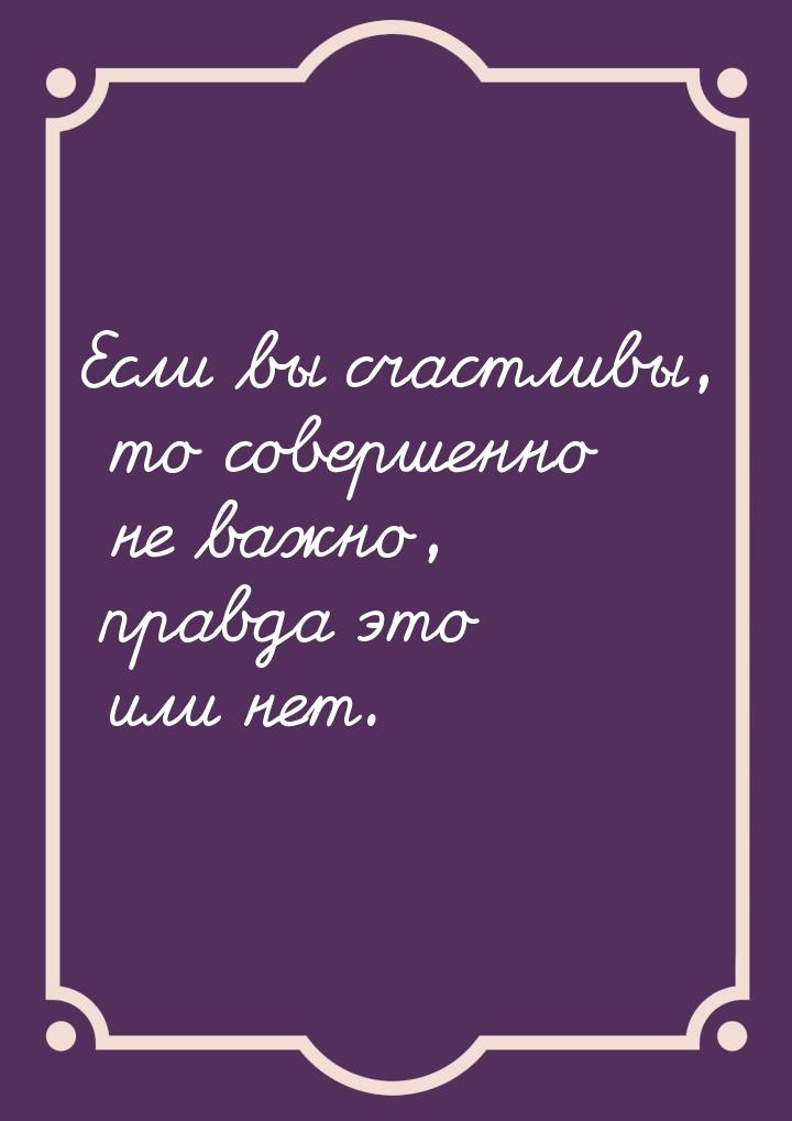 Если вы счастливы, то совершенно не важно, правда это или нет.