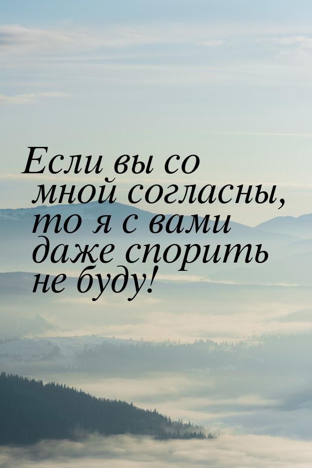 Если вы со мной согласны, то я с вами даже спорить не буду!