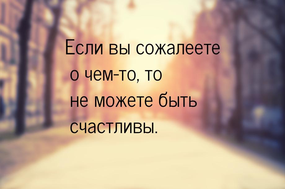 Если вы сожалеете о чем-то, то не можете быть счастливы.