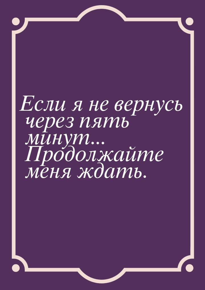 Если я не вернусь через пять минут... Продолжайте меня ждать.