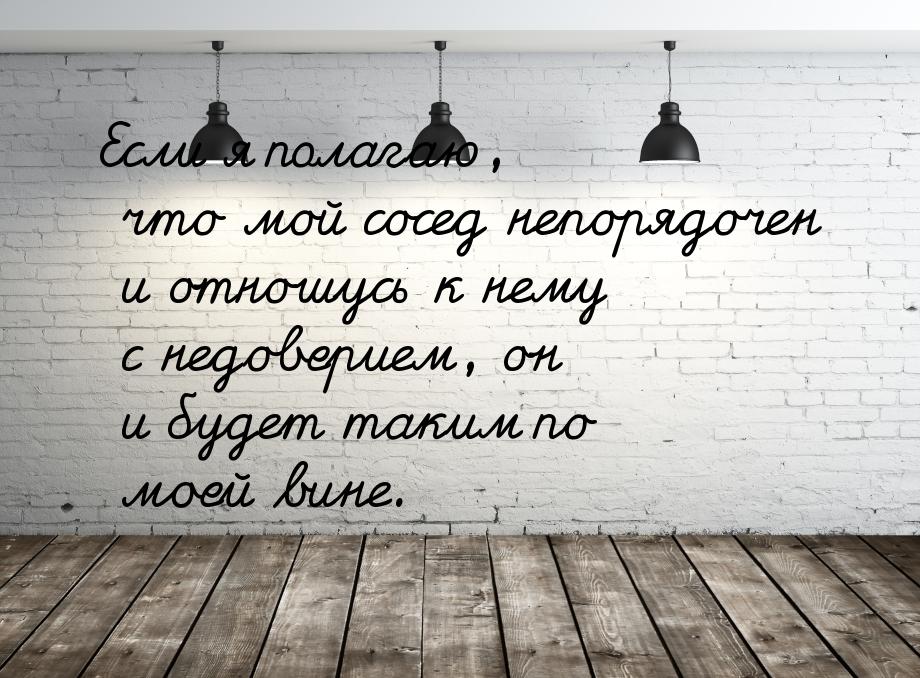 Если я полагаю, что мой сосед непорядочен и отношусь к нему с недоверием, он и будет таким