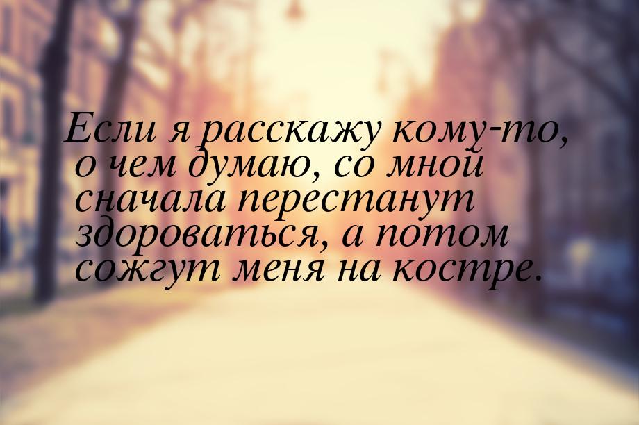 Если я расскажу кому-то, о чем думаю, со мной сначала перестанут здороваться, а потом сожг