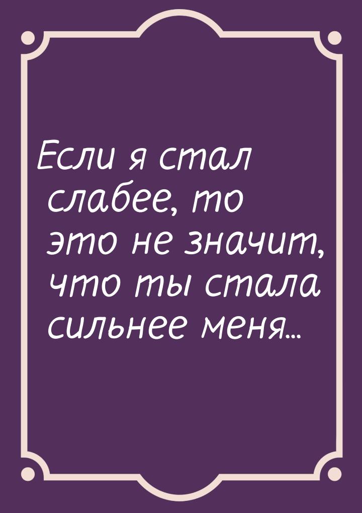 Если я стал слабее, то это не значит, что ты стала сильнее меня...