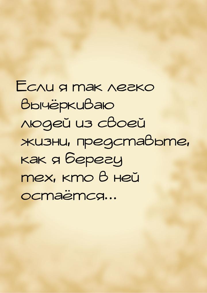 Если я так легко вычёркиваю людей из своей жизни, представьте, как я берегу тех, кто в ней