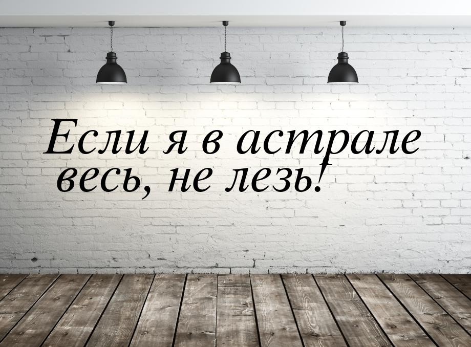 Если я в астрале весь, не лезь!