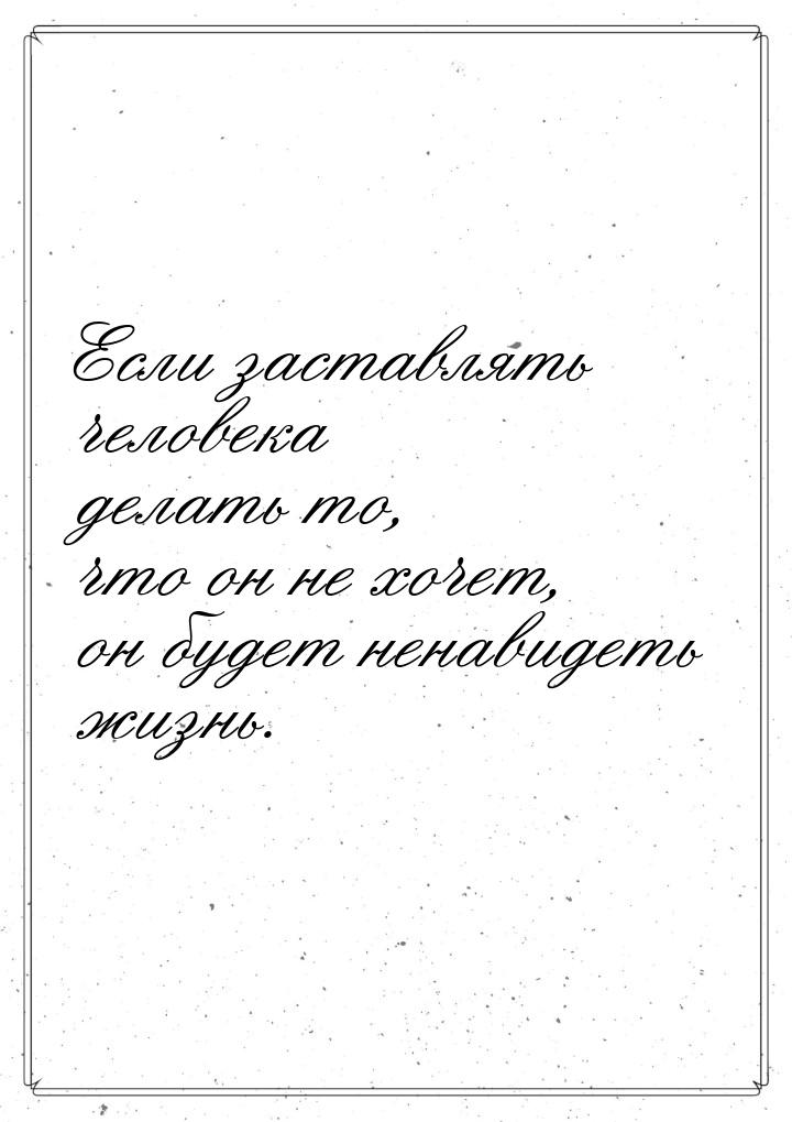 Если заставлять человека делать то, что он не хочет, он будет ненавидеть жизнь.