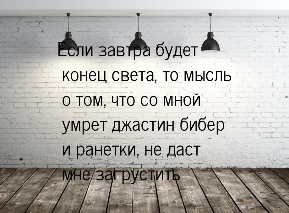 Если завтра будет конец света, то мысль о том, что со мной умрет джастин бибер и ранетки, 