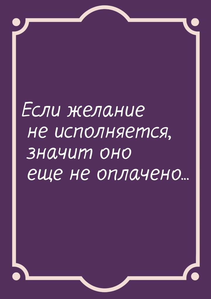 Если желание не исполняется, значит оно еще не оплачено...