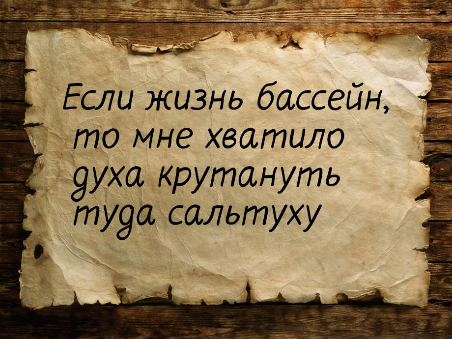 Если жизнь бассейн, то мне хватило духа крутануть туда сальтуху