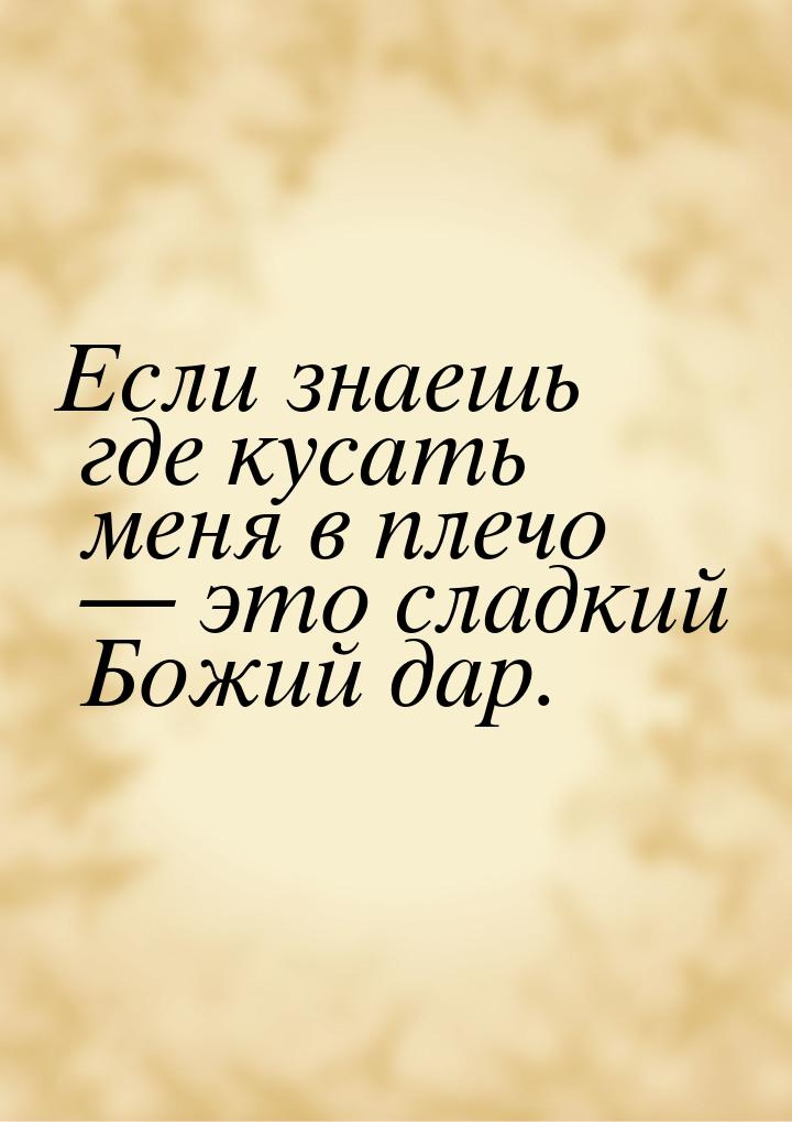 Если знаешь где кусать меня в плечо  это сладкий Божий дар.