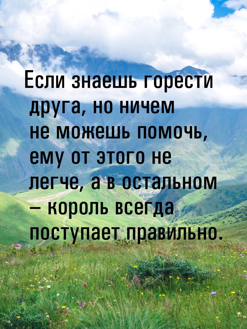 Если знаешь горести друга, но ничем не можешь помочь, ему от этого не легче, а в остальном