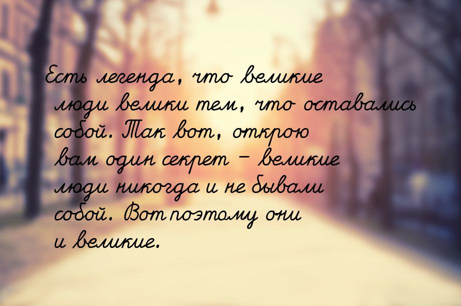 Есть легенда, что великие люди велики тем, что оставались собой. Так вот, открою вам один 