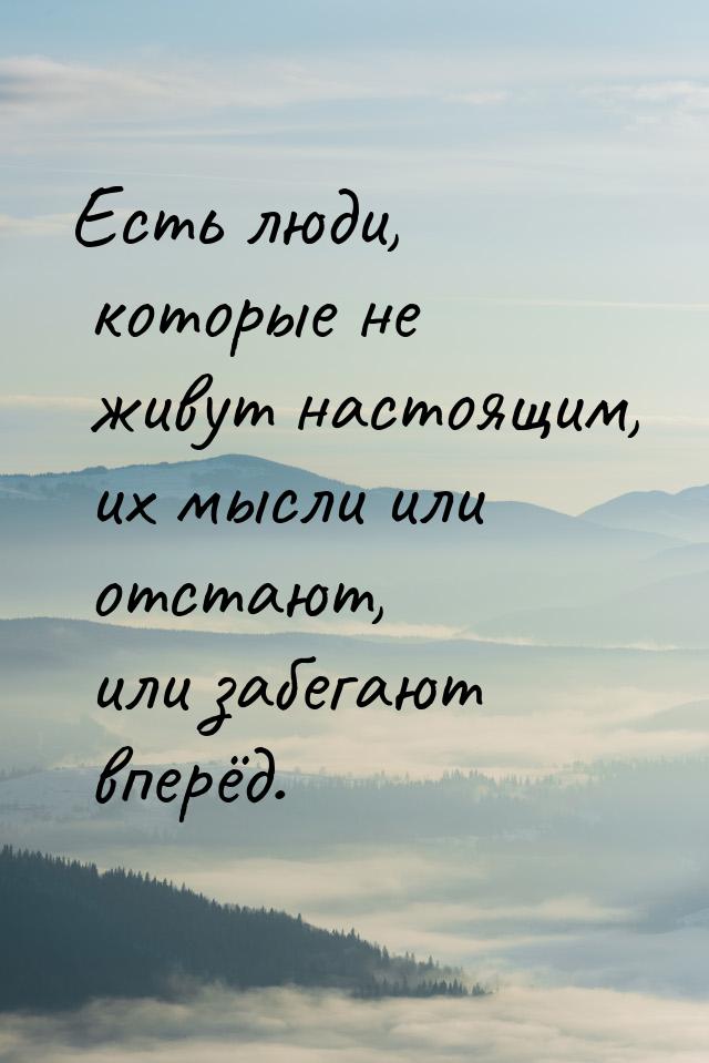 Есть люди, которые не живут настоящим, их мысли или отстают, или забегают вперёд.