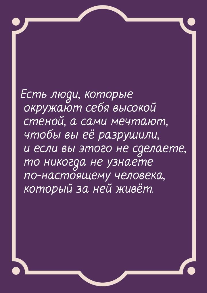 Есть люди, которые окружают себя высокой стеной, а сами мечтают, чтобы вы её разрушили, и 