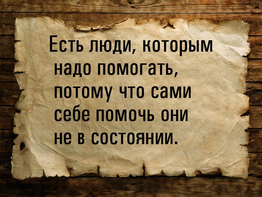 Есть люди, которым надо помогать, потому что сами себе помочь они не в состоянии.