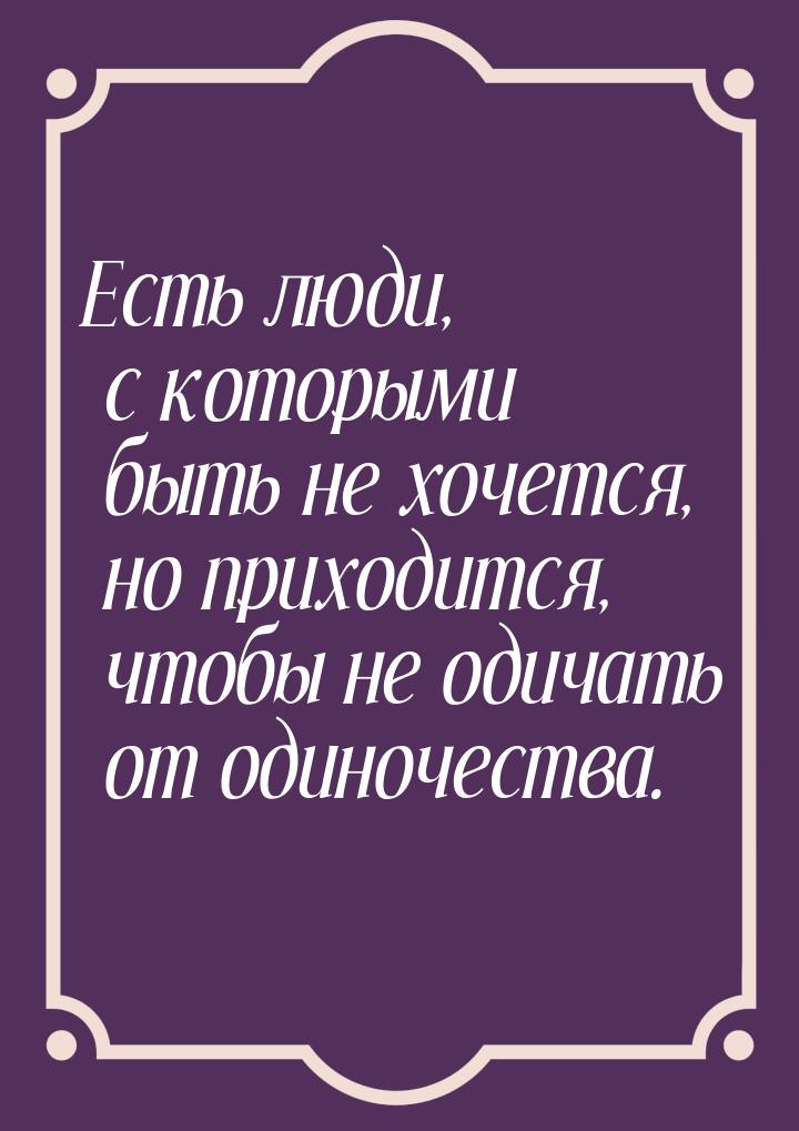 Есть люди, с которыми быть не хочется, но приходится, чтобы не одичать от одиночества.