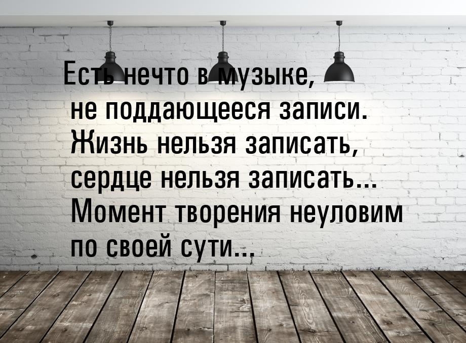 Есть нечто в музыке, не поддающееся записи. Жизнь нельзя записать, сердце нельзя записать.