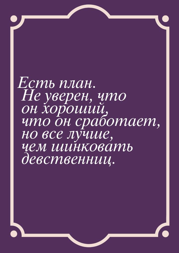 Есть план. Не уверен, что он хороший, что он сработает, но все лучше, чем шинковать девств