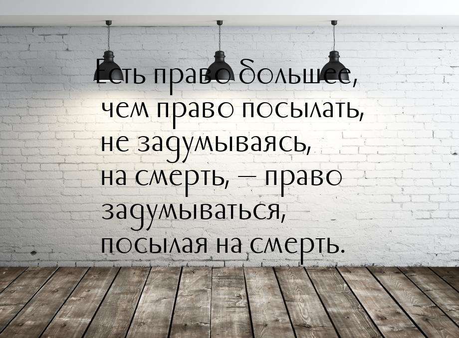 Есть право большее, чем право посылать, не задумываясь, на смерть, — право задумываться, п