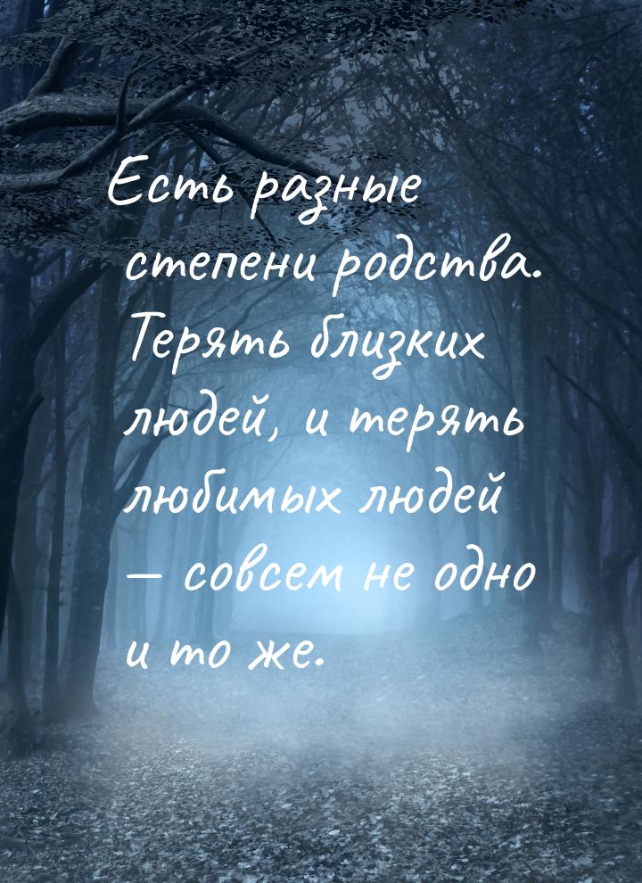 Есть разные степени родства. Терять близких людей, и терять любимых людей  совсем н