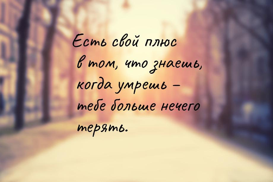 Есть свой плюс в том, что знаешь, когда умрешь – тебе больше нечего терять.