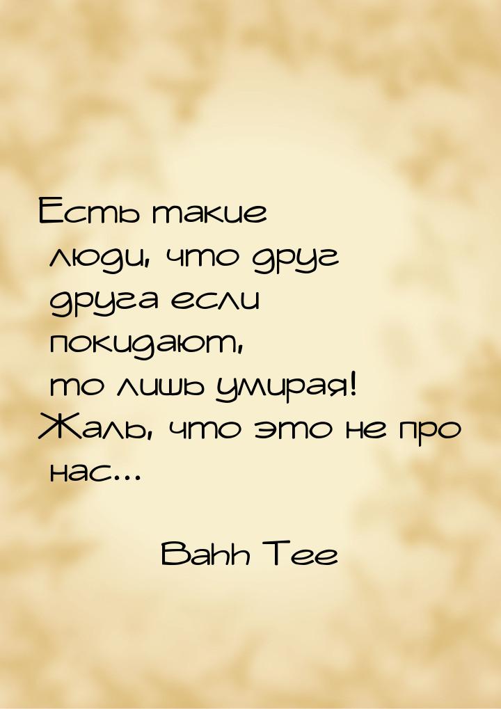 Есть такие люди, что друг друга если покидают, то лишь умирая! Жаль, что это не про нас...