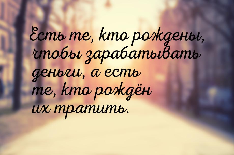 Есть те, кто рождены, чтобы зарабатывать деньги, а есть те, кто рождён их тратить.