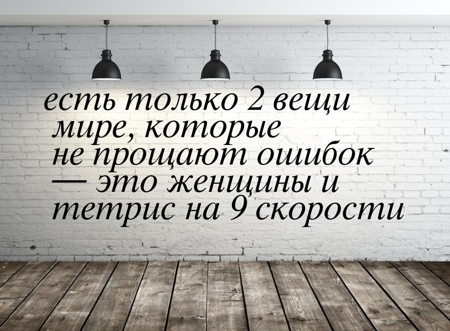 есть только 2 вещи мире, которые не прощают ошибок  это женщины и тетрис на 9 скоро