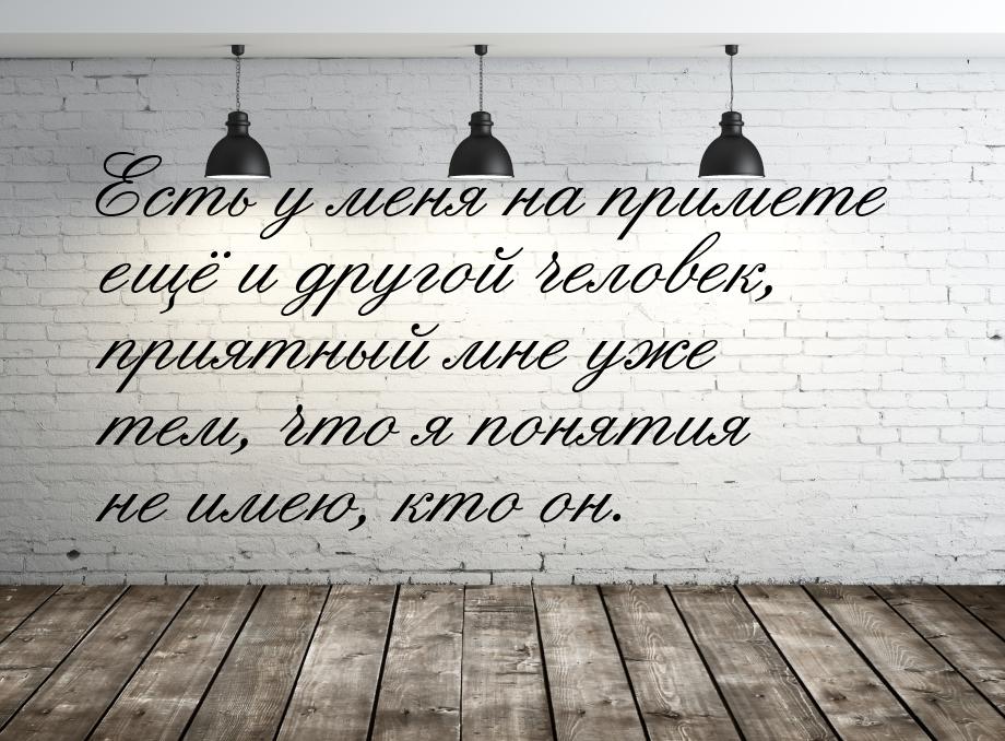 Есть у меня на примете ещё и другой человек, приятный мне уже тем, что я понятия не имею, 