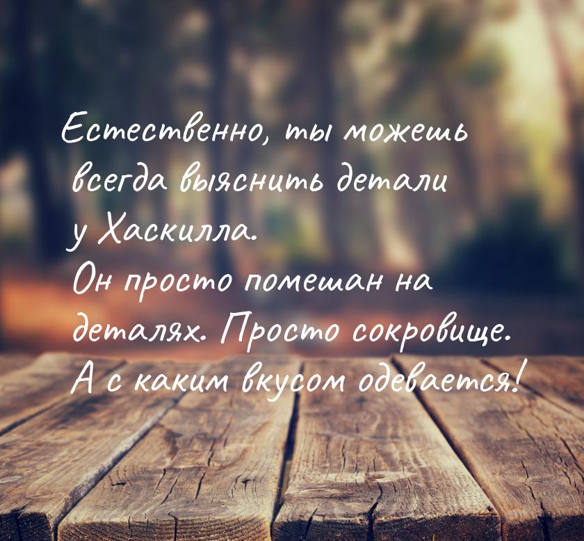 Естественно, ты можешь всегда выяснить детали у Хаскилла. Он просто помешан на деталях. Пр