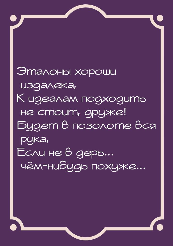 Эталоны хороши издалека, К идеалам подходить не стоит, друже! Будет в позолоте вся рука, Е