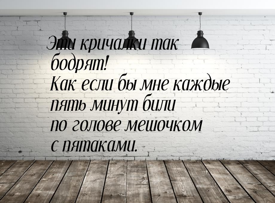 Эти кричалки так бодрят! Как если бы мне каждые пять минут били по голове мешочком с пятак