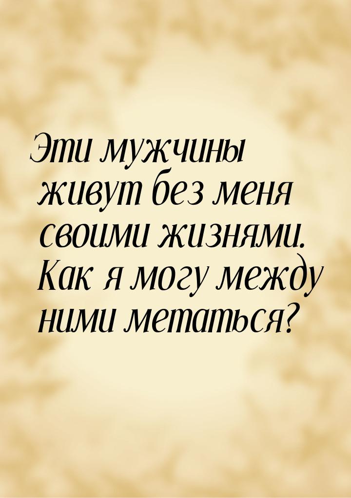 Эти мужчины живут без меня своими жизнями. Как я могу между ними метаться?