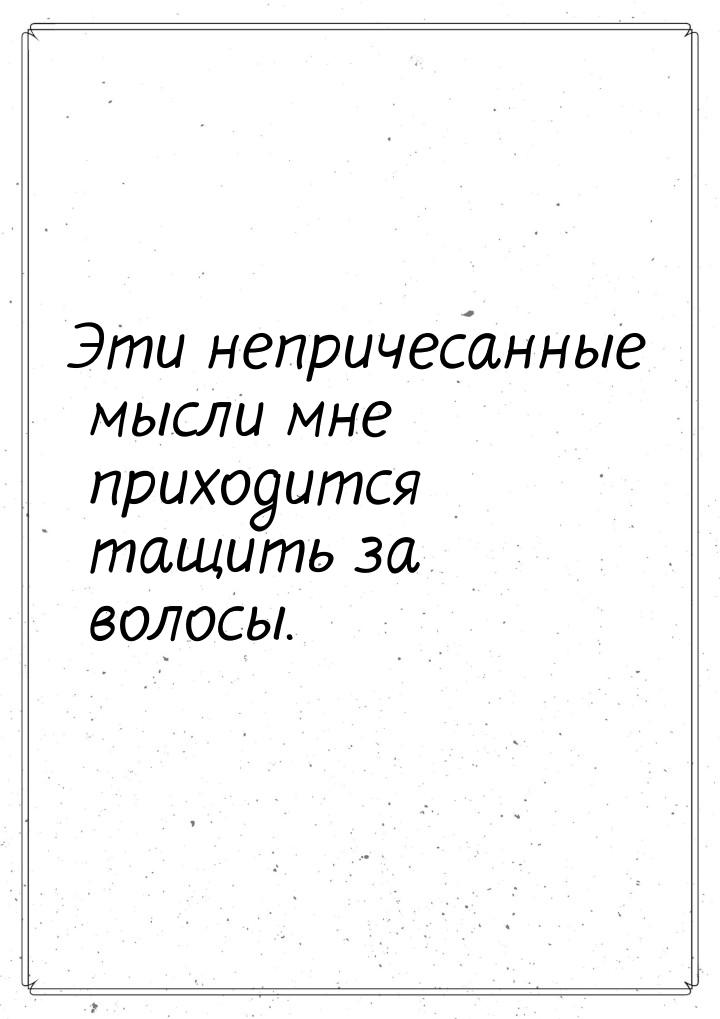 Эти непричесанные мысли мне приходится тащить за волосы.