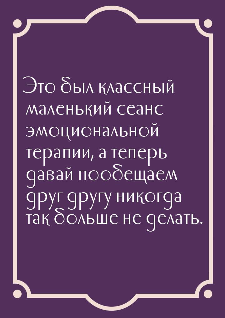 Это был клас­сный ма­лень­кий се­анс эмоциональ­ной те­рапии, а те­перь да­вай по­обе­ща­е