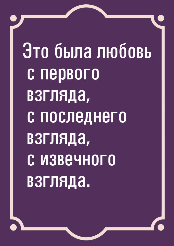 Это была любовь с первого взгляда, с последнего взгляда, с извечного взгляда.