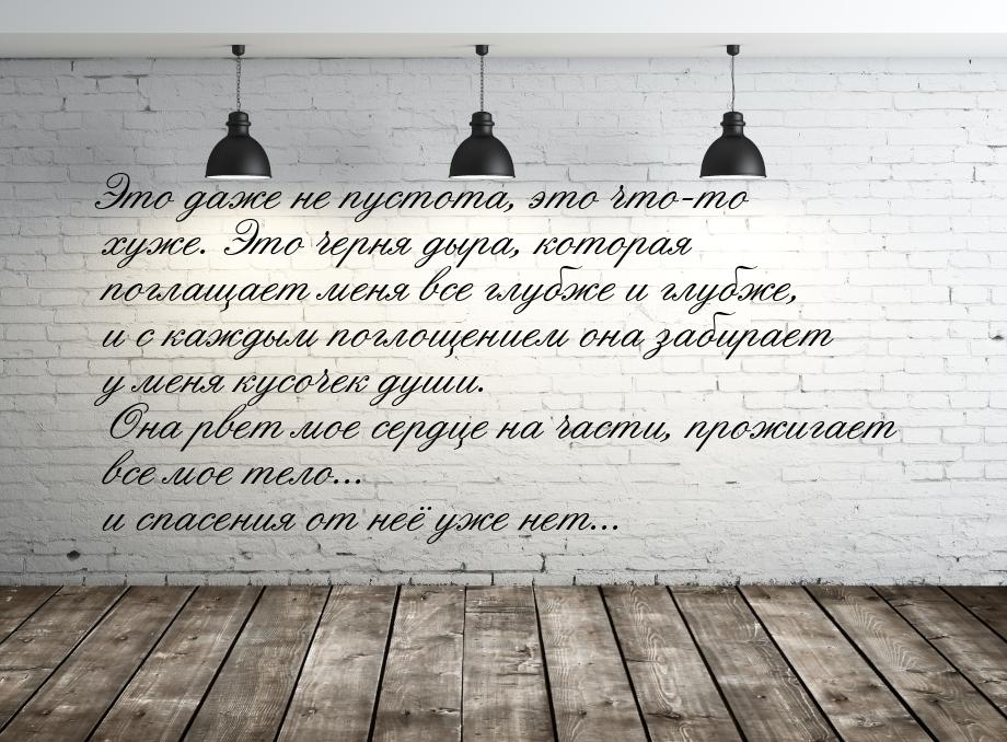 Это даже не пустота, это что-то хуже. Это черня дыра, которая поглащает меня все глубже и 