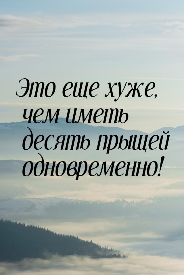 Это еще хуже, чем иметь десять прыщей одновременно!