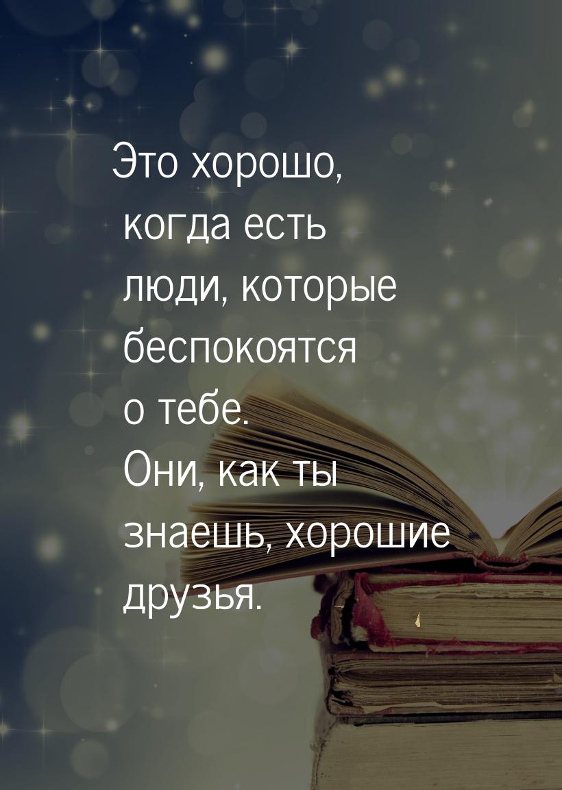 Это хорошо, когда есть люди, которые беспокоятся о тебе. Они, как ты знаешь, хорошие друзь