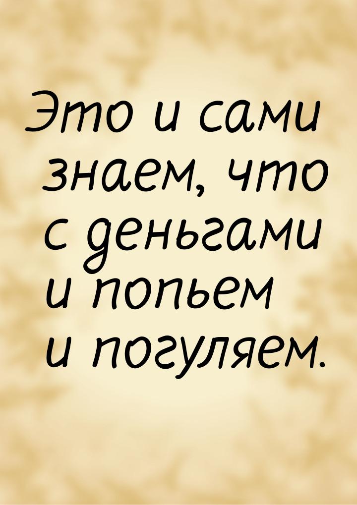 Это и сами знаем, что с деньгами и попьем и погуляем.