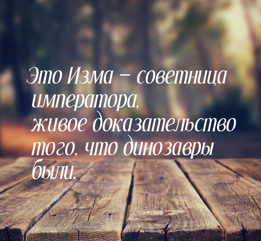 Это Изма  советница императора, живое доказательство того, что динозавры были.