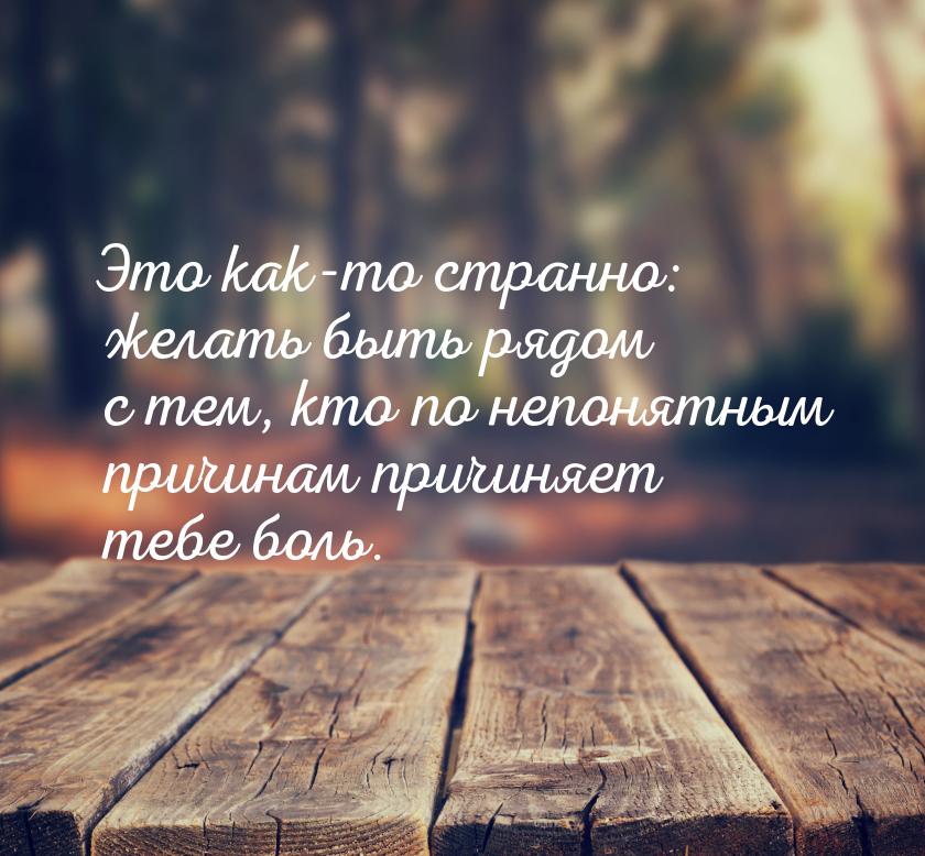 Это как-то странно: желать быть рядом с тем, кто по непонятным причинам причиняет тебе бол