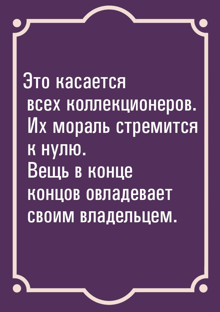 Это касается всех коллекционеров. Их мораль стремится к нулю. Вещь в конце концов овладева