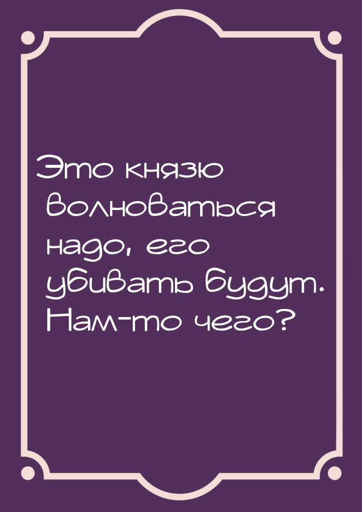 Это князю волноваться надо, его убивать будут. Нам-то чего?