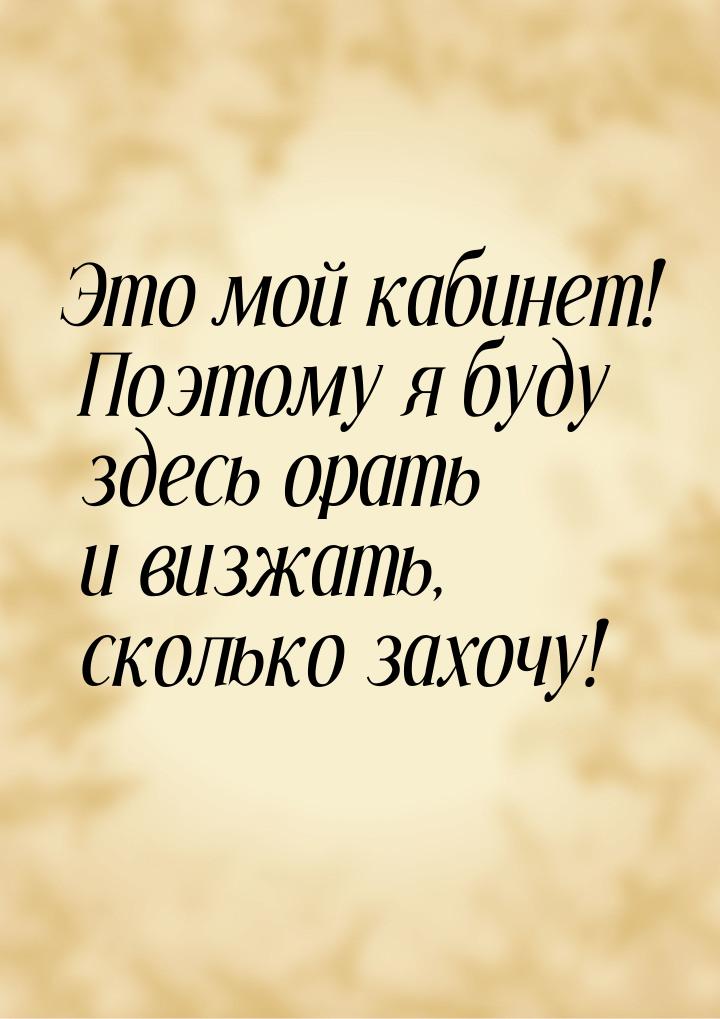 Это мой кабинет! Поэтому я буду здесь орать и визжать, сколько захочу!