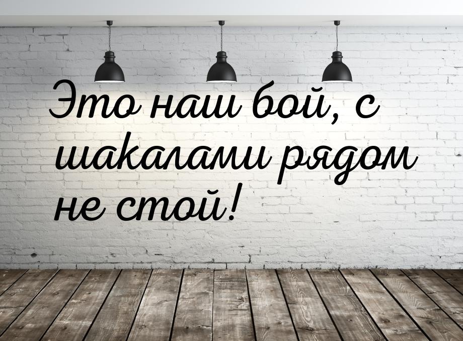 Это наш бой, с шакалами рядом не стой!